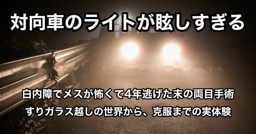 夜の道路で対向車のヘッドライトが強く光っている写真。対向車のライトが眩しすぎる／白内障でメスが怖くて4年逃げた末の両目手術／すりガラス越しの世界から、克服までの実体験、の文字入り
